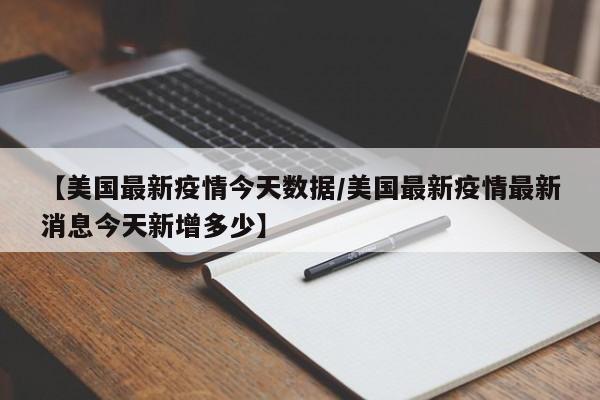 【美国最新疫情今天数据/美国最新疫情最新消息今天新增多少】