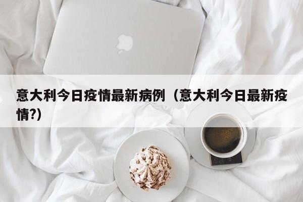意大利今日疫情最新病例（意大利今日最新疫情?）