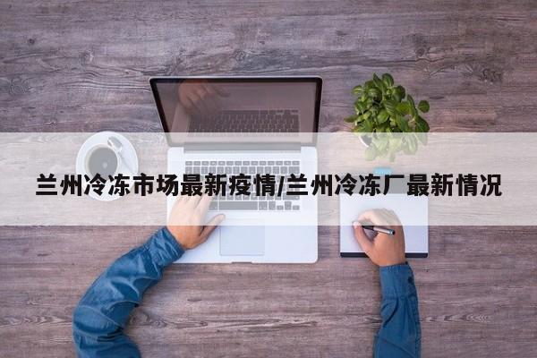 兰州冷冻市场最新疫情/兰州冷冻厂最新情况