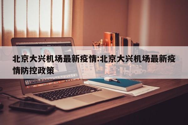 北京大兴机场最新疫情:北京大兴机场最新疫情防控政策