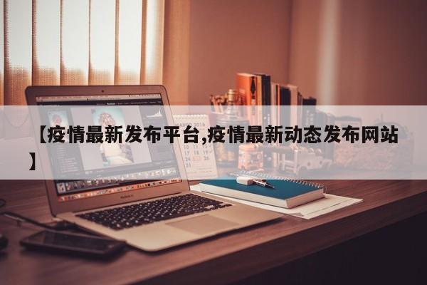 【疫情最新发布平台,疫情最新动态发布网站】