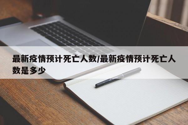 最新疫情预计死亡人数/最新疫情预计死亡人数是多少