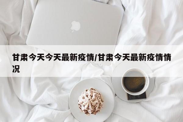 甘肃今天今天最新疫情/甘肃今天最新疫情情况