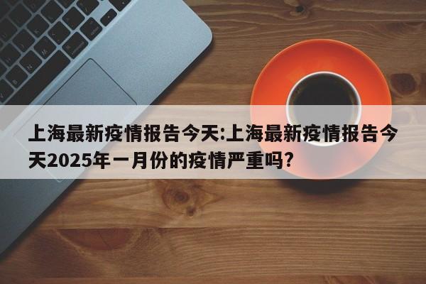 上海最新疫情报告今天:上海最新疫情报告今天2025年一月份的疫情严重吗?
