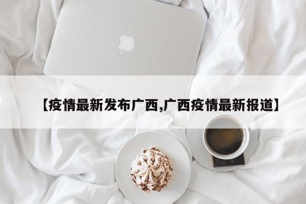 【疫情最新发布广西,广西疫情最新报道】