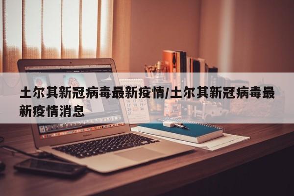 土尔其新冠病毒最新疫情/土尔其新冠病毒最新疫情消息