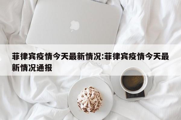 菲律宾疫情今天最新情况:菲律宾疫情今天最新情况通报